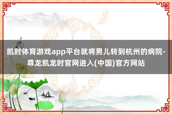 凯时体育游戏app平台就将男儿转到杭州的病院-尊龙凯龙时官网进入(中国)官方网站