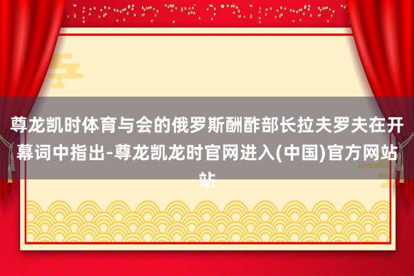 尊龙凯时体育与会的俄罗斯酬酢部长拉夫罗夫在开幕词中指出-尊龙凯龙时官网进入(中国)官方网站