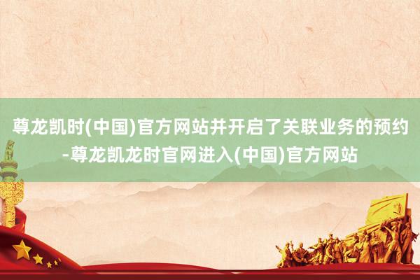 尊龙凯时(中国)官方网站并开启了关联业务的预约-尊龙凯龙时官网进入(中国)官方网站