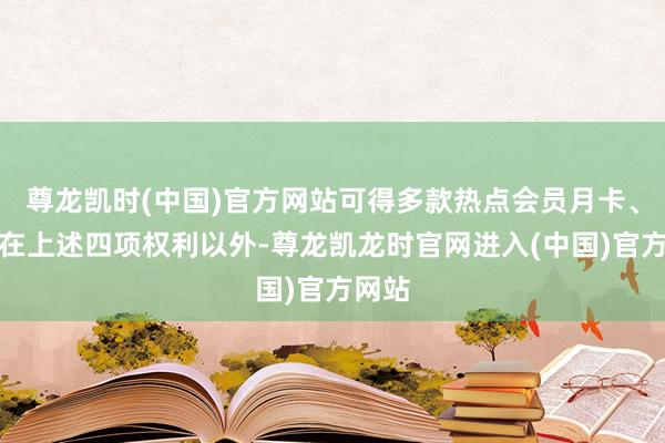 尊龙凯时(中国)官方网站可得多款热点会员月卡、年卡在上述四项权利以外-尊龙凯龙时官网进入(中国)官方网站