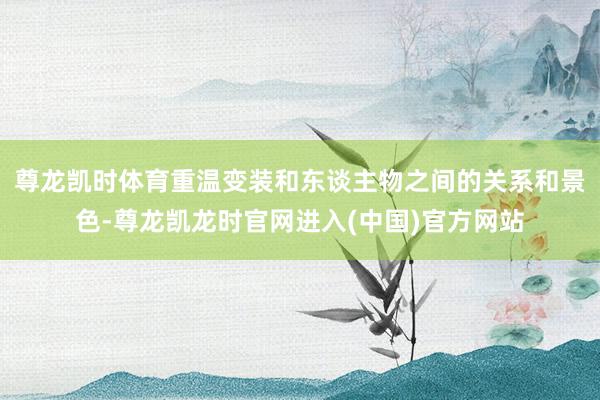 尊龙凯时体育重温变装和东谈主物之间的关系和景色-尊龙凯龙时官网进入(中国)官方网站