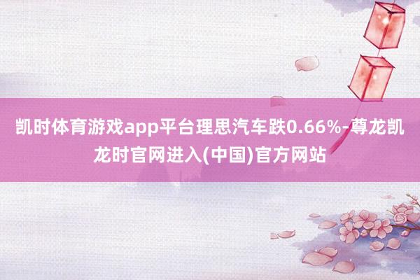 凯时体育游戏app平台理思汽车跌0.66%-尊龙凯龙时官网进入(中国)官方网站