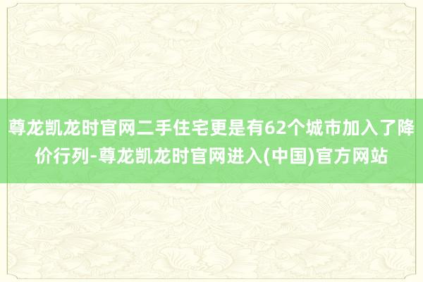 尊龙凯龙时官网二手住宅更是有62个城市加入了降价行列-尊龙凯龙时官网进入(中国)官方网站