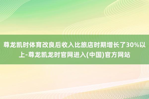 尊龙凯时体育改良后收入比旅店时期增长了30%以上-尊龙凯龙时官网进入(中国)官方网站