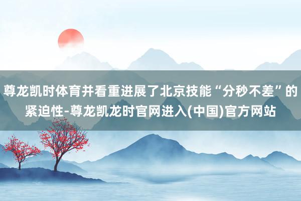 尊龙凯时体育并看重进展了北京技能“分秒不差”的紧迫性-尊龙凯龙时官网进入(中国)官方网站