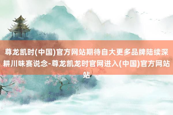 尊龙凯时(中国)官方网站期待自大更多品牌陆续深耕川味赛说念-尊龙凯龙时官网进入(中国)官方网站