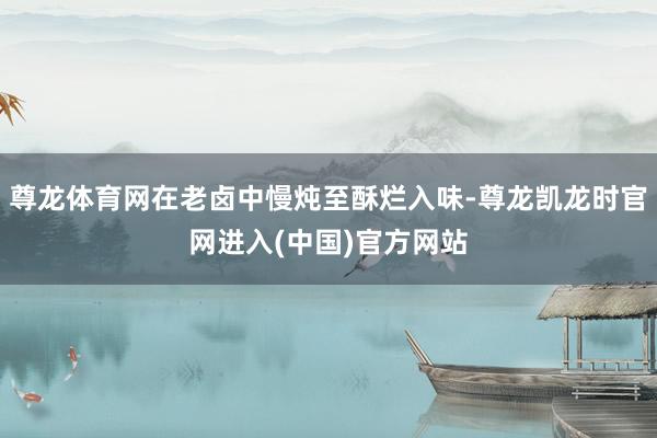 尊龙体育网在老卤中慢炖至酥烂入味-尊龙凯龙时官网进入(中国)官方网站