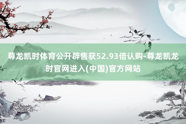 尊龙凯时体育公开辟售获52.93倍认购-尊龙凯龙时官网进入(中国)官方网站