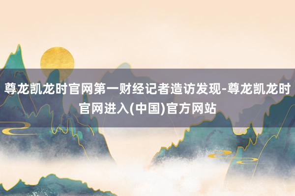 尊龙凯龙时官网第一财经记者造访发现-尊龙凯龙时官网进入(中国)官方网站