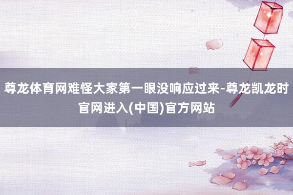 尊龙体育网难怪大家第一眼没响应过来-尊龙凯龙时官网进入(中国)官方网站
