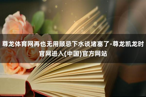 尊龙体育网再也无用顾忌下水谈堵塞了-尊龙凯龙时官网进入(中国)官方网站