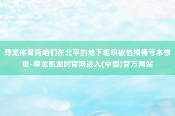 尊龙体育网咱们在北平的地下组织被他搞得亏本惨重-尊龙凯龙时官网进入(中国)官方网站