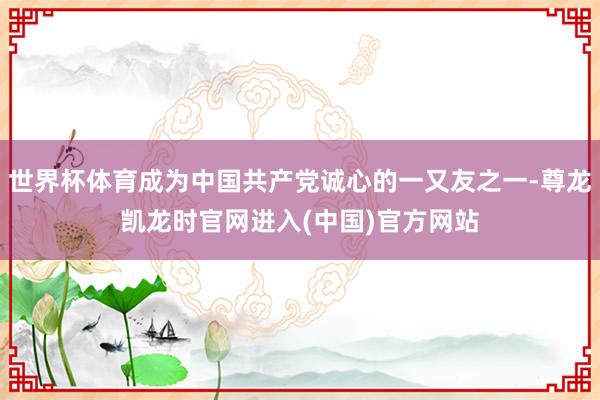 世界杯体育成为中国共产党诚心的一又友之一-尊龙凯龙时官网进入(中国)官方网站
