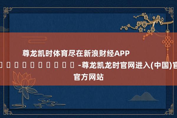 尊龙凯时体育尽在新浪财经APP -尊龙凯龙时官网进入(中国)官方网站