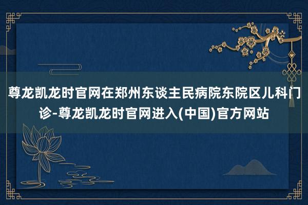 尊龙凯龙时官网在郑州东谈主民病院东院区儿科门诊-尊龙凯龙时官网进入(中国)官方网站