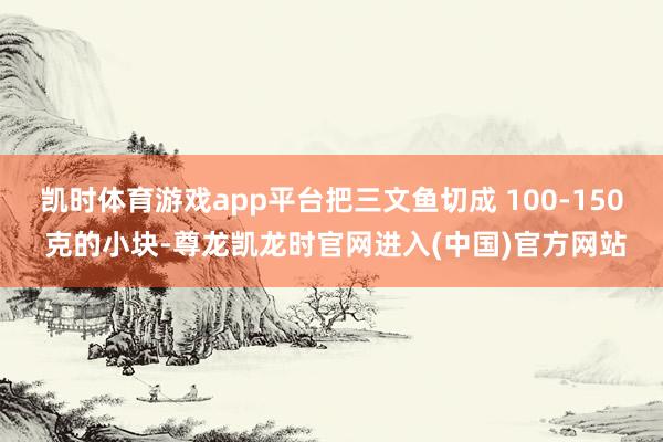 凯时体育游戏app平台把三文鱼切成 100-150 克的小块-尊龙凯龙时官网进入(中国)官方网站