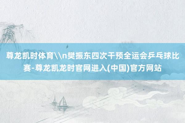 尊龙凯时体育\n樊振东四次干预全运会乒乓球比赛-尊龙凯龙时官网进入(中国)官方网站
