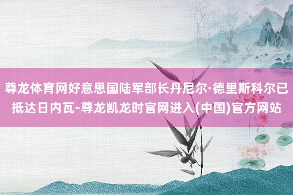 尊龙体育网好意思国陆军部长丹尼尔·德里斯科尔已抵达日内瓦-尊龙凯龙时官网进入(中国)官方网站