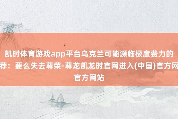 凯时体育游戏app平台乌克兰可能濒临极度费力的遴荐:要么失去尊荣-尊龙凯龙时官网进入(中国)官方网站