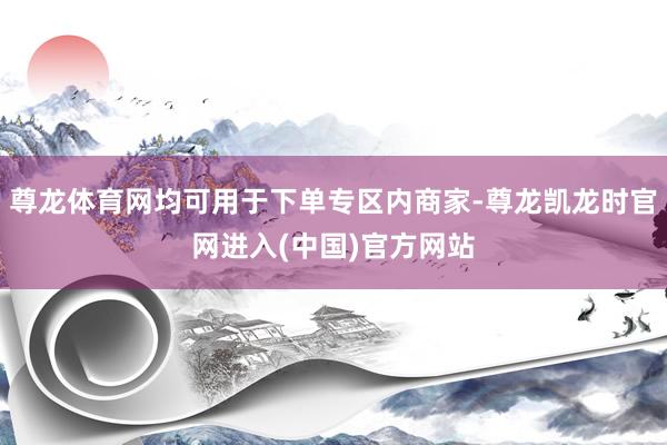 尊龙体育网均可用于下单专区内商家-尊龙凯龙时官网进入(中国)官方网站