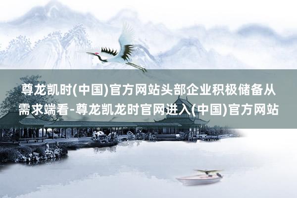尊龙凯时(中国)官方网站　　头部企业积极储备　　从需求端看-尊龙凯龙时官网进入(中国)官方网站