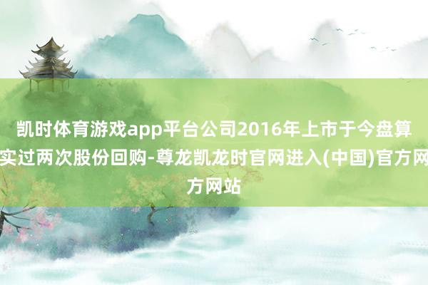 凯时体育游戏app平台公司2016年上市于今盘算现实过两次股份回购-尊龙凯龙时官网进入(中国)官方网站