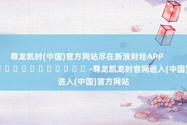 尊龙凯时(中国)官方网站尽在新浪财经APP            													-尊龙凯龙时官网进入(中国)官方网站
