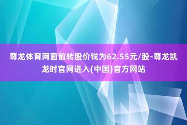 尊龙体育网面前转股价钱为62.55元/股-尊龙凯龙时官网进入(中国)官方网站