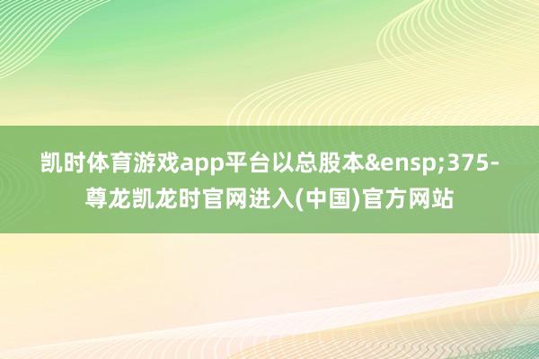 凯时体育游戏app平台以总股本&ensp;375-尊龙凯龙时官网进入(中国)官方网站