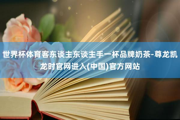 世界杯体育客东谈主东谈主手一杯品牌奶茶-尊龙凯龙时官网进入(中国)官方网站