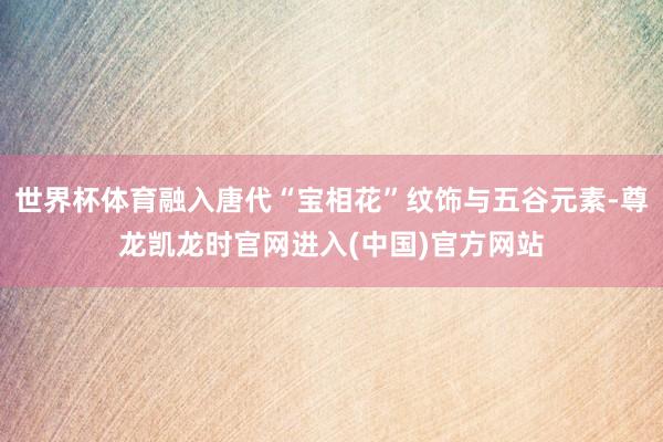 世界杯体育融入唐代“宝相花”纹饰与五谷元素-尊龙凯龙时官网进入(中国)官方网站