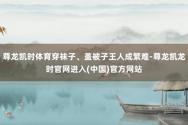 尊龙凯时体育穿袜子、盖被子王人成繁难-尊龙凯龙时官网进入(中国)官方网站