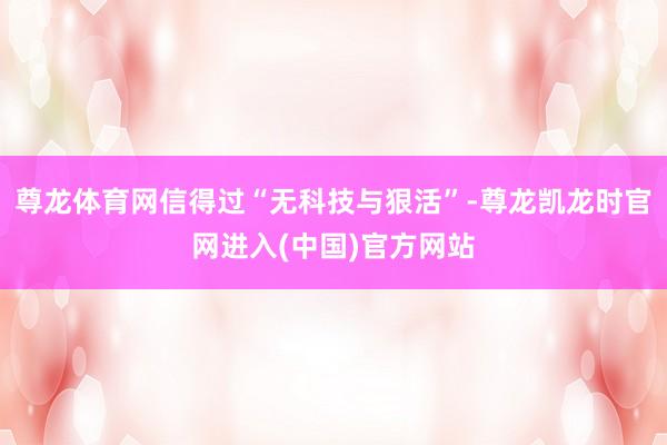 尊龙体育网信得过“无科技与狠活”-尊龙凯龙时官网进入(中国)官方网站