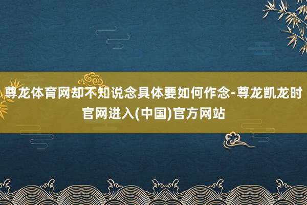 尊龙体育网却不知说念具体要如何作念-尊龙凯龙时官网进入(中国)官方网站