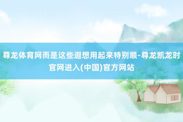 尊龙体育网而是这些遐想用起来特别顺-尊龙凯龙时官网进入(中国)官方网站