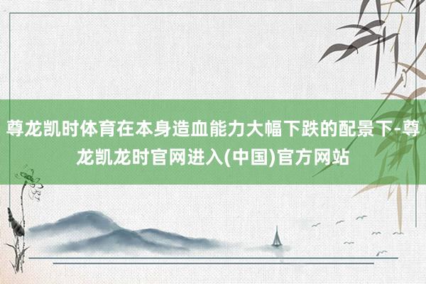 尊龙凯时体育在本身造血能力大幅下跌的配景下-尊龙凯龙时官网进入(中国)官方网站