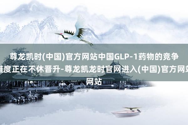 尊龙凯时(中国)官方网站中国GLP-1药物的竞争维度正在不休晋升-尊龙凯龙时官网进入(中国)官方网站