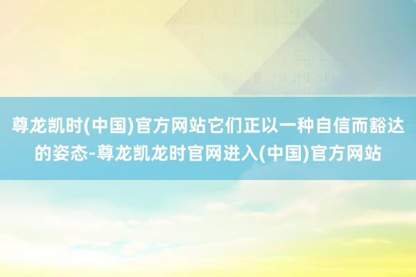 尊龙凯时(中国)官方网站它们正以一种自信而豁达的姿态-尊龙凯龙时官网进入(中国)官方网站
