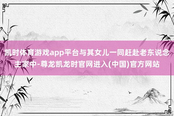 凯时体育游戏app平台与其女儿一同赶赴老东说念主家中-尊龙凯龙时官网进入(中国)官方网站