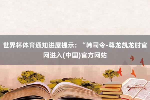 世界杯体育通知进屋提示：“韩司令-尊龙凯龙时官网进入(中国)官方网站