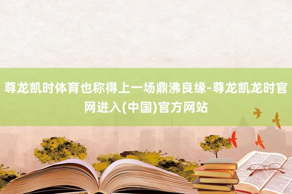尊龙凯时体育也称得上一场鼎沸良缘-尊龙凯龙时官网进入(中国)官方网站