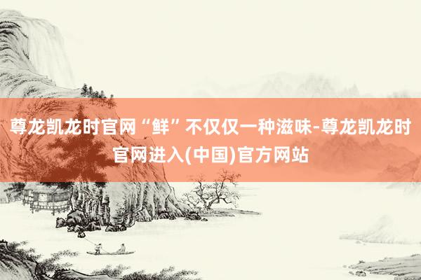 尊龙凯龙时官网“鲜”不仅仅一种滋味-尊龙凯龙时官网进入(中国)官方网站