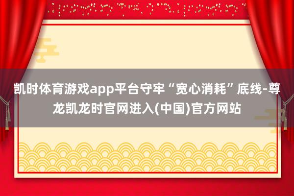 凯时体育游戏app平台守牢“宽心消耗”底线-尊龙凯龙时官网进入(中国)官方网站
