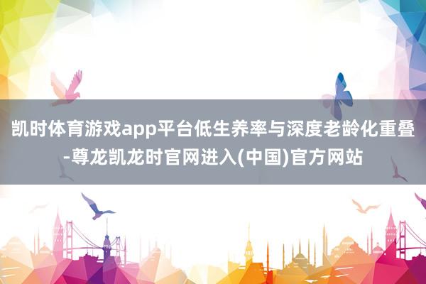 凯时体育游戏app平台低生养率与深度老龄化重叠-尊龙凯龙时官网进入(中国)官方网站