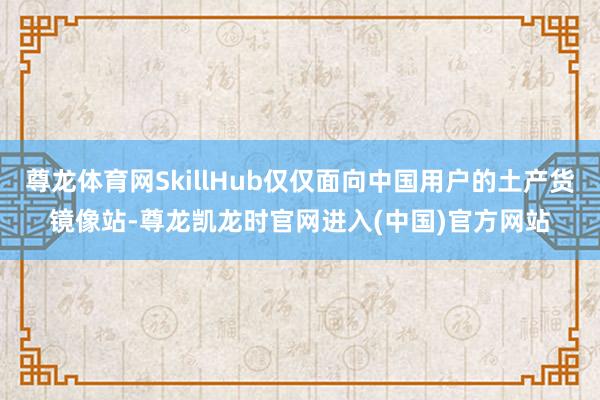 尊龙体育网SkillHub仅仅面向中国用户的土产货镜像站-尊龙凯龙时官网进入(中国)官方网站