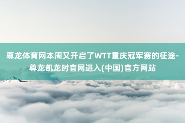 尊龙体育网本周又开启了WTT重庆冠军赛的征途-尊龙凯龙时官网进入(中国)官方网站